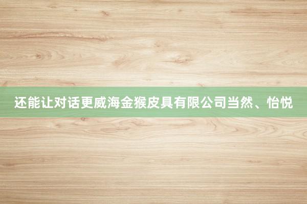 还能让对话更威海金猴皮具有限公司当然、怡悦