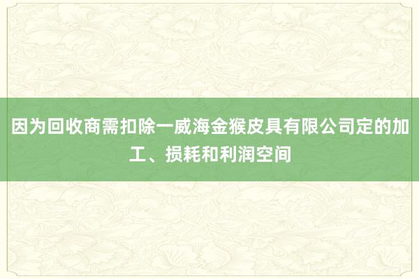 因为回收商需扣除一威海金猴皮具有限公司定的加工、损耗和利润空间