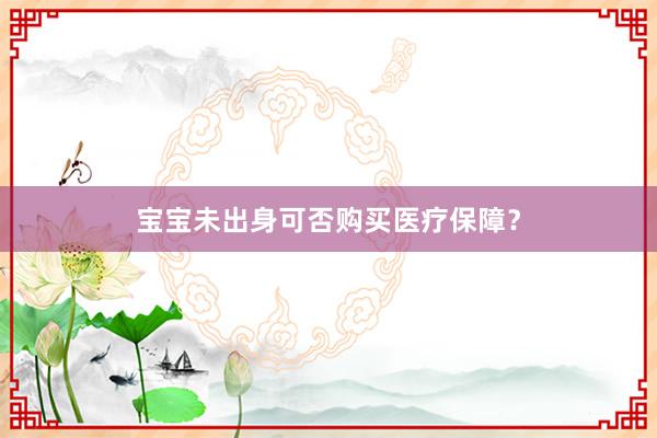 宝宝未出身可否购买医疗保障？