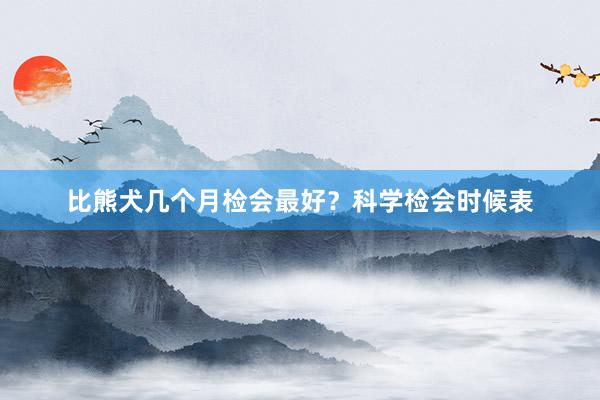 比熊犬几个月检会最好？科学检会时候表